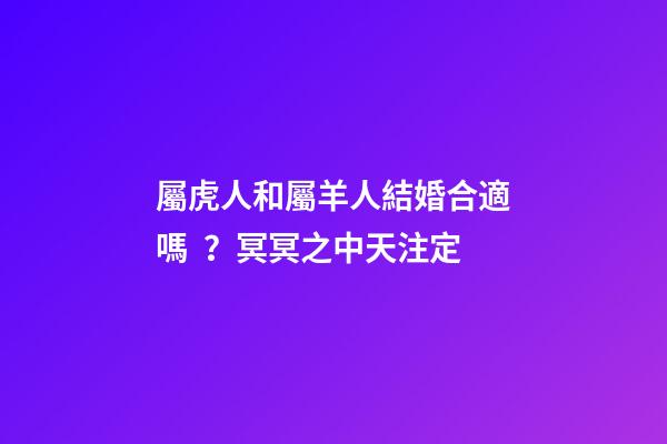 屬虎人和屬羊人結婚合適嗎？冥冥之中天注定